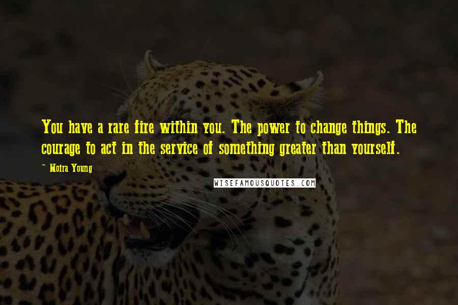 Moira Young Quotes: You have a rare fire within you. The power to change things. The courage to act in the service of something greater than yourself.