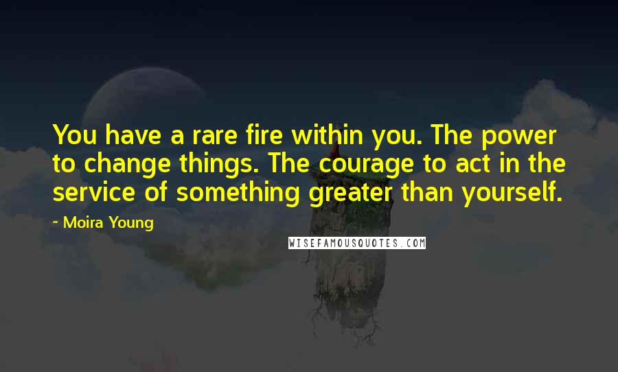 Moira Young Quotes: You have a rare fire within you. The power to change things. The courage to act in the service of something greater than yourself.