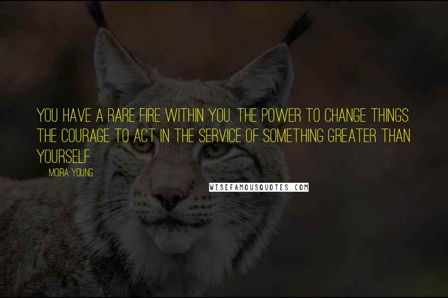 Moira Young Quotes: You have a rare fire within you. The power to change things. The courage to act in the service of something greater than yourself.