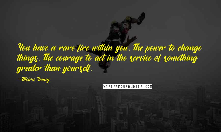 Moira Young Quotes: You have a rare fire within you. The power to change things. The courage to act in the service of something greater than yourself.