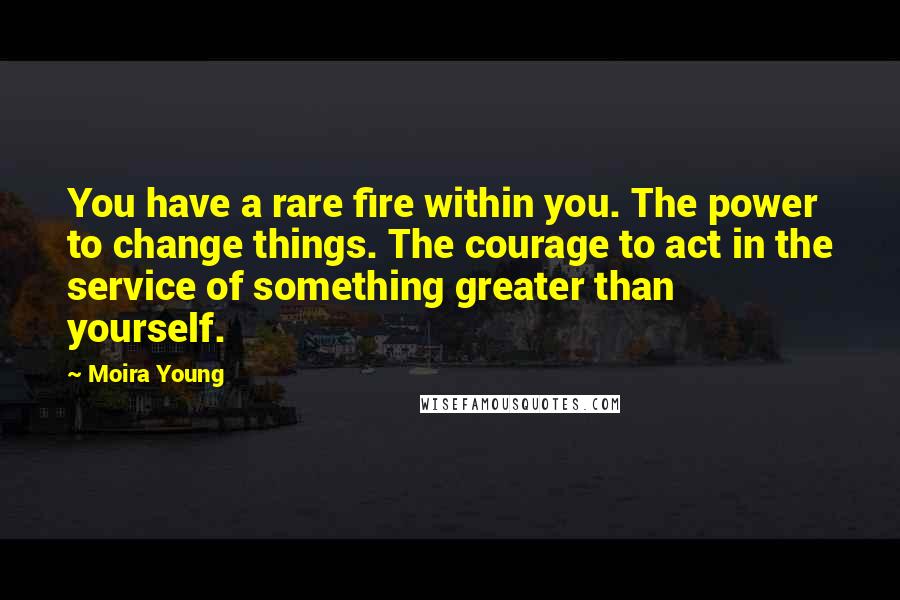 Moira Young Quotes: You have a rare fire within you. The power to change things. The courage to act in the service of something greater than yourself.