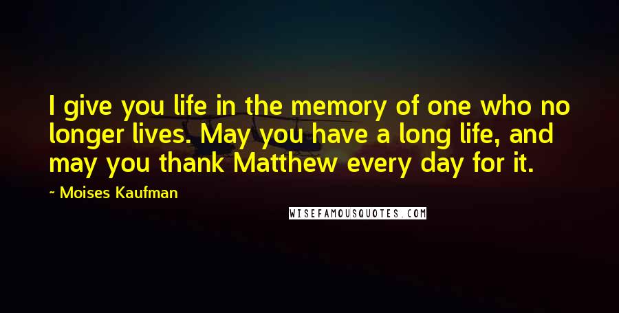 Moises Kaufman Quotes: I give you life in the memory of one who no longer lives. May you have a long life, and may you thank Matthew every day for it.