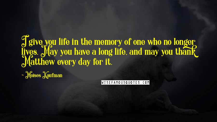 Moises Kaufman Quotes: I give you life in the memory of one who no longer lives. May you have a long life, and may you thank Matthew every day for it.