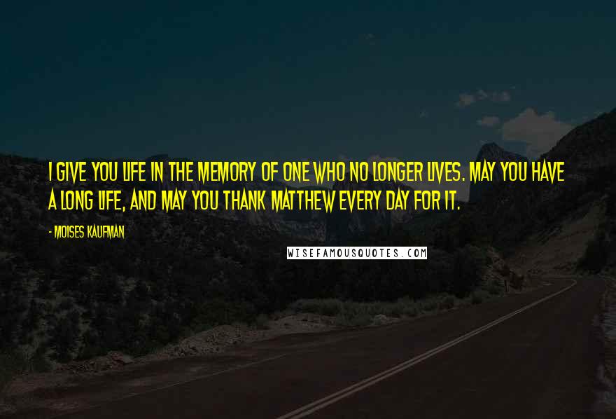 Moises Kaufman Quotes: I give you life in the memory of one who no longer lives. May you have a long life, and may you thank Matthew every day for it.