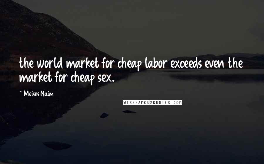 Moises Naim Quotes: the world market for cheap labor exceeds even the market for cheap sex.