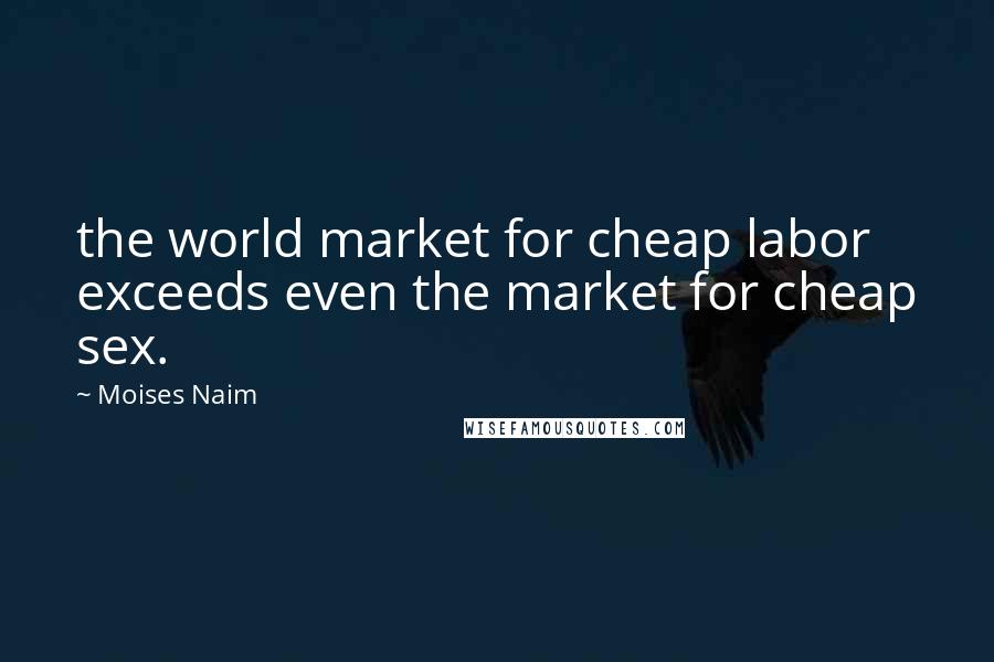 Moises Naim Quotes: the world market for cheap labor exceeds even the market for cheap sex.