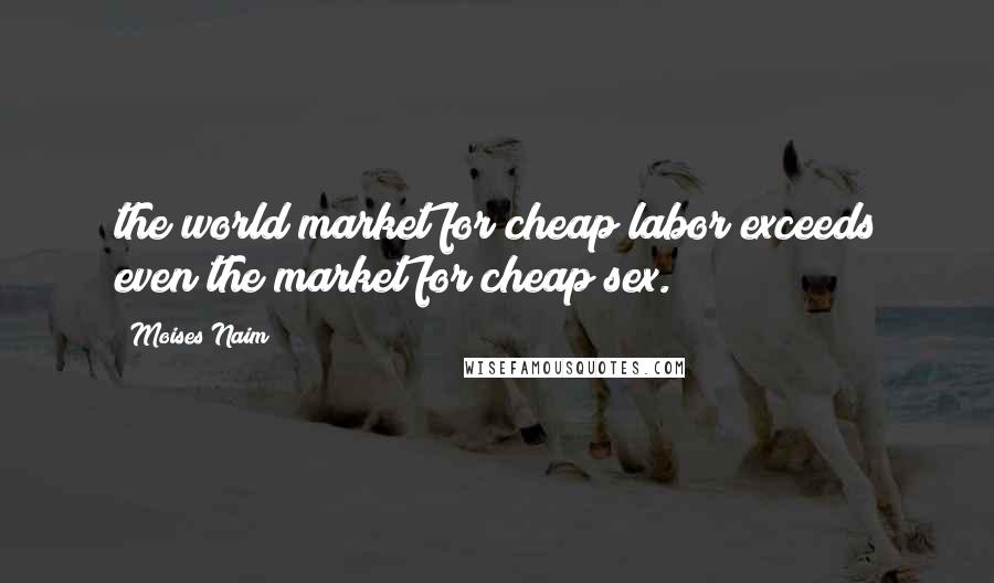 Moises Naim Quotes: the world market for cheap labor exceeds even the market for cheap sex.