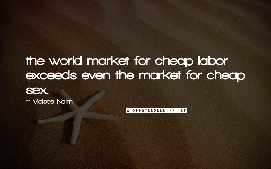 Moises Naim Quotes: the world market for cheap labor exceeds even the market for cheap sex.