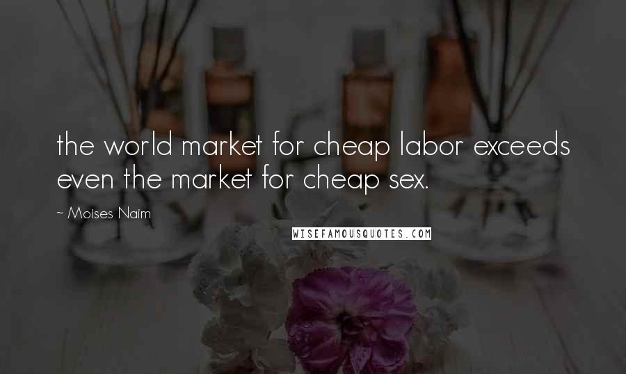 Moises Naim Quotes: the world market for cheap labor exceeds even the market for cheap sex.