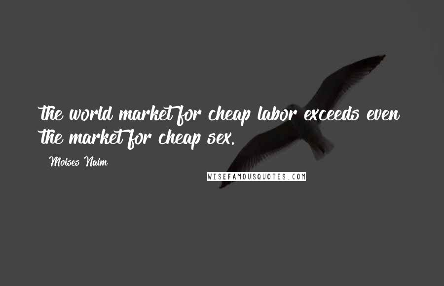 Moises Naim Quotes: the world market for cheap labor exceeds even the market for cheap sex.