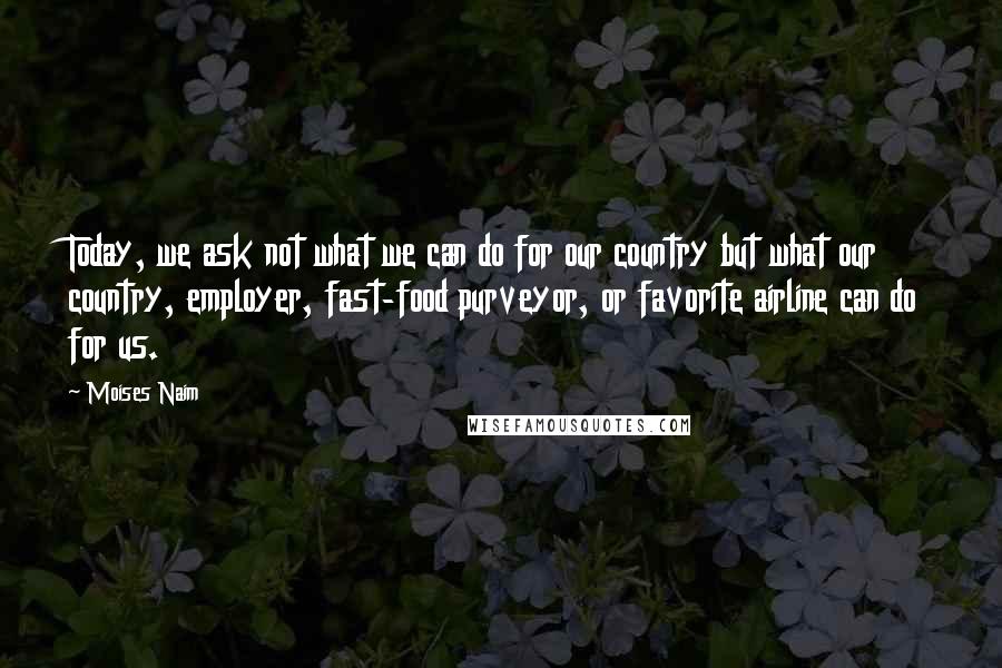 Moises Naim Quotes: Today, we ask not what we can do for our country but what our country, employer, fast-food purveyor, or favorite airline can do for us.