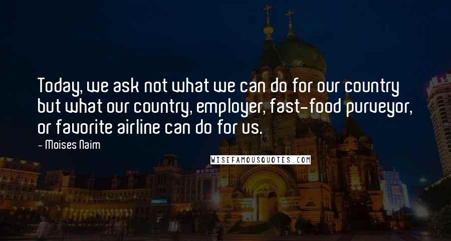 Moises Naim Quotes: Today, we ask not what we can do for our country but what our country, employer, fast-food purveyor, or favorite airline can do for us.