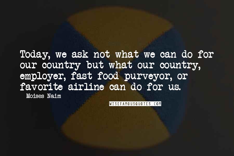 Moises Naim Quotes: Today, we ask not what we can do for our country but what our country, employer, fast-food purveyor, or favorite airline can do for us.