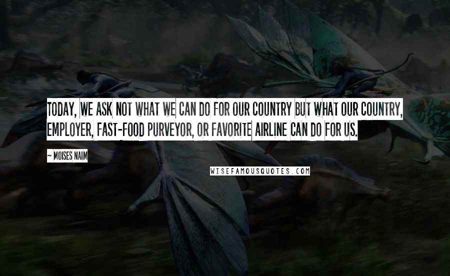 Moises Naim Quotes: Today, we ask not what we can do for our country but what our country, employer, fast-food purveyor, or favorite airline can do for us.