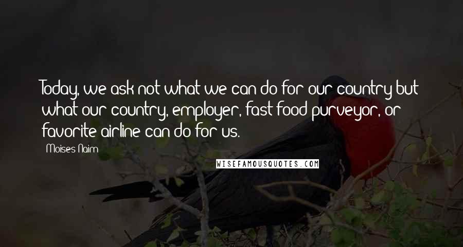 Moises Naim Quotes: Today, we ask not what we can do for our country but what our country, employer, fast-food purveyor, or favorite airline can do for us.