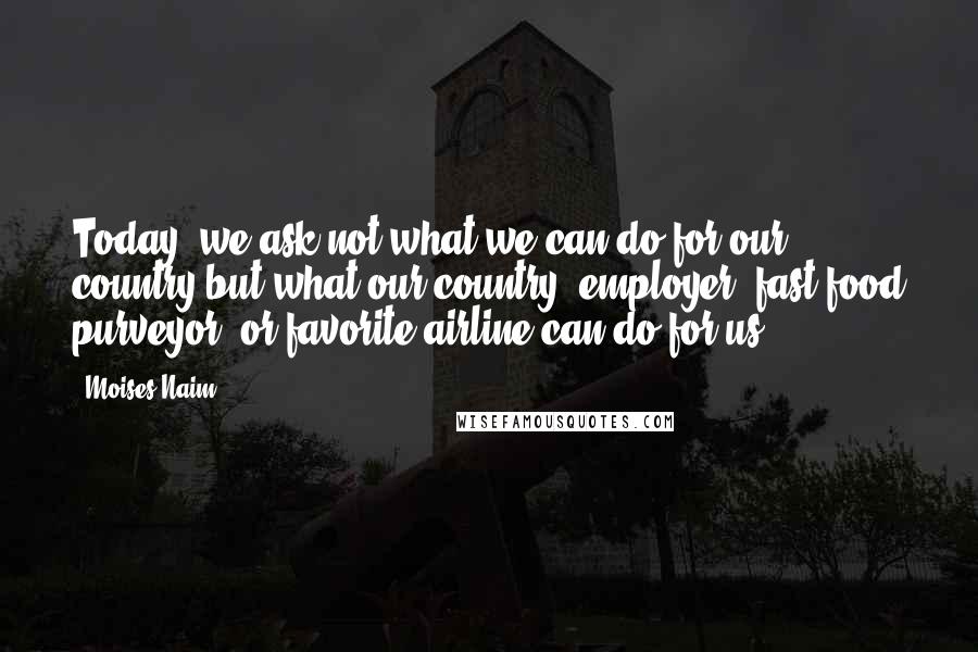 Moises Naim Quotes: Today, we ask not what we can do for our country but what our country, employer, fast-food purveyor, or favorite airline can do for us.