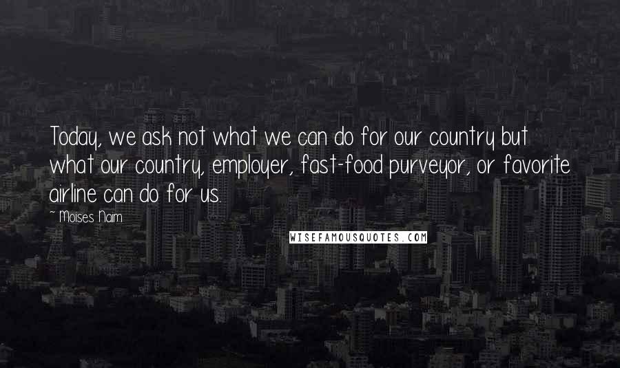Moises Naim Quotes: Today, we ask not what we can do for our country but what our country, employer, fast-food purveyor, or favorite airline can do for us.