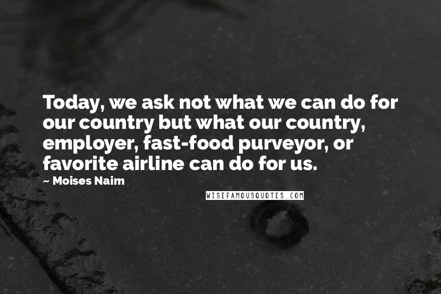 Moises Naim Quotes: Today, we ask not what we can do for our country but what our country, employer, fast-food purveyor, or favorite airline can do for us.
