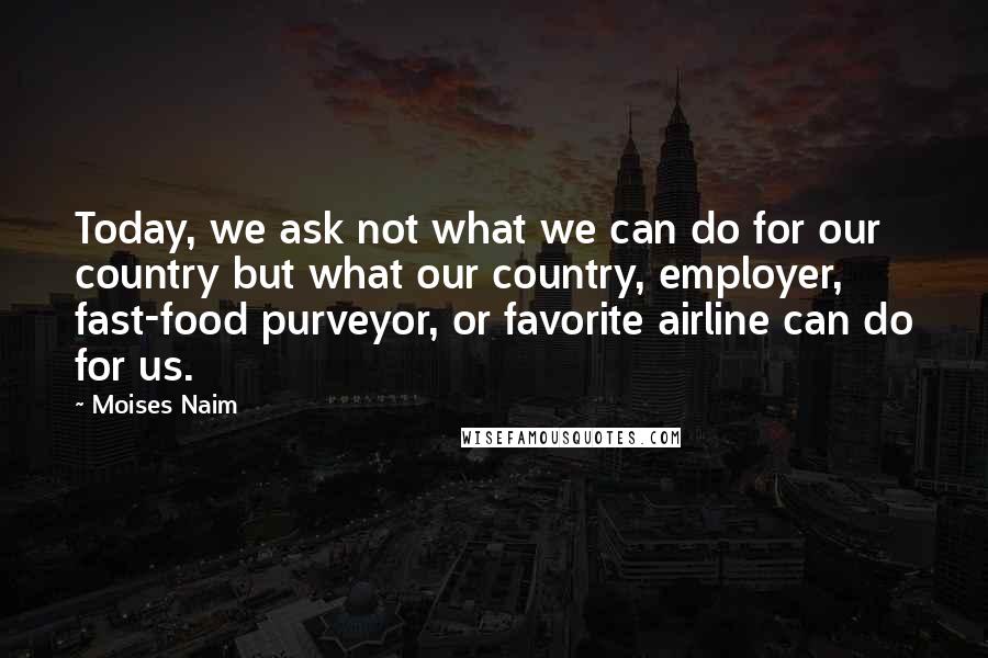 Moises Naim Quotes: Today, we ask not what we can do for our country but what our country, employer, fast-food purveyor, or favorite airline can do for us.