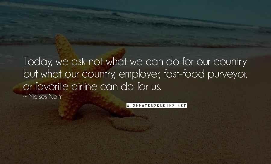 Moises Naim Quotes: Today, we ask not what we can do for our country but what our country, employer, fast-food purveyor, or favorite airline can do for us.