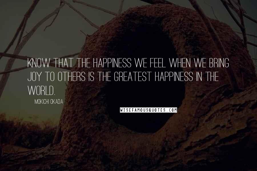 Mokichi Okada Quotes: Know that the happiness we feel when we bring joy to others is the greatest happiness in the world.