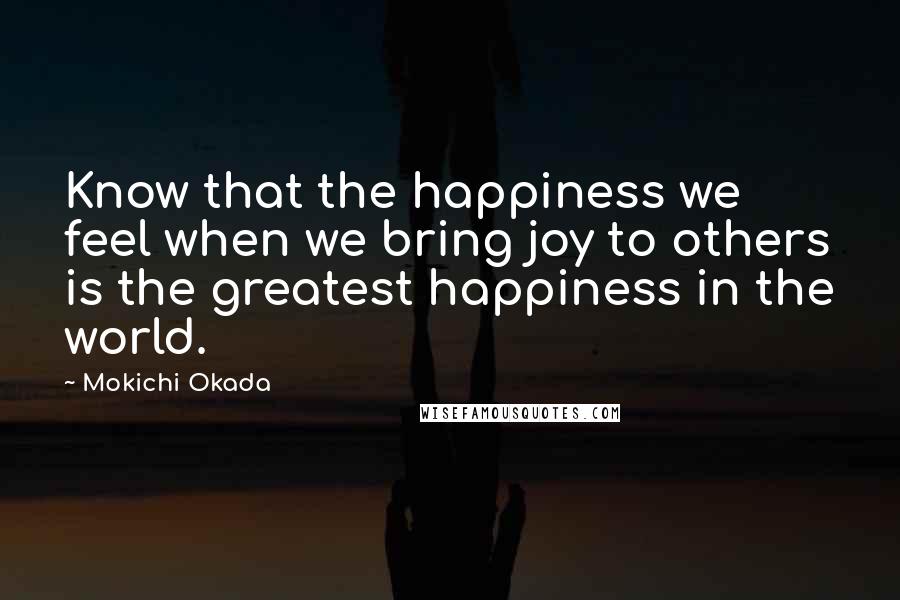 Mokichi Okada Quotes: Know that the happiness we feel when we bring joy to others is the greatest happiness in the world.