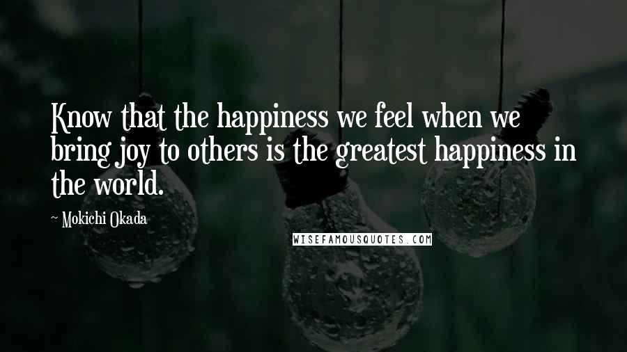 Mokichi Okada Quotes: Know that the happiness we feel when we bring joy to others is the greatest happiness in the world.