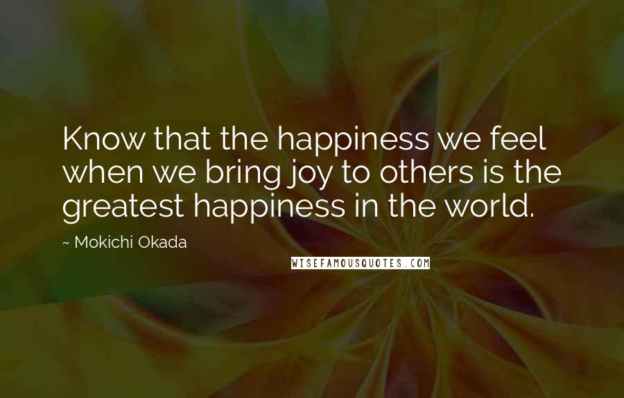 Mokichi Okada Quotes: Know that the happiness we feel when we bring joy to others is the greatest happiness in the world.