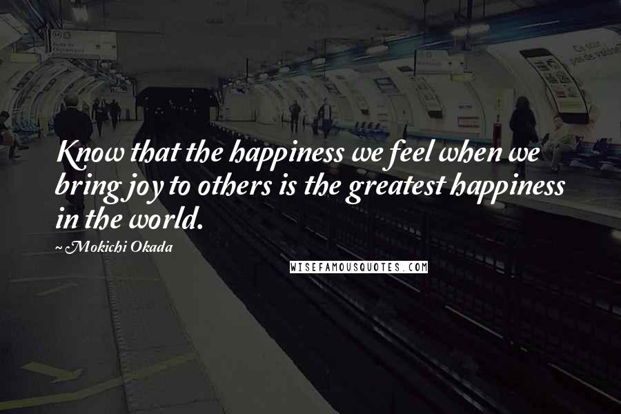 Mokichi Okada Quotes: Know that the happiness we feel when we bring joy to others is the greatest happiness in the world.