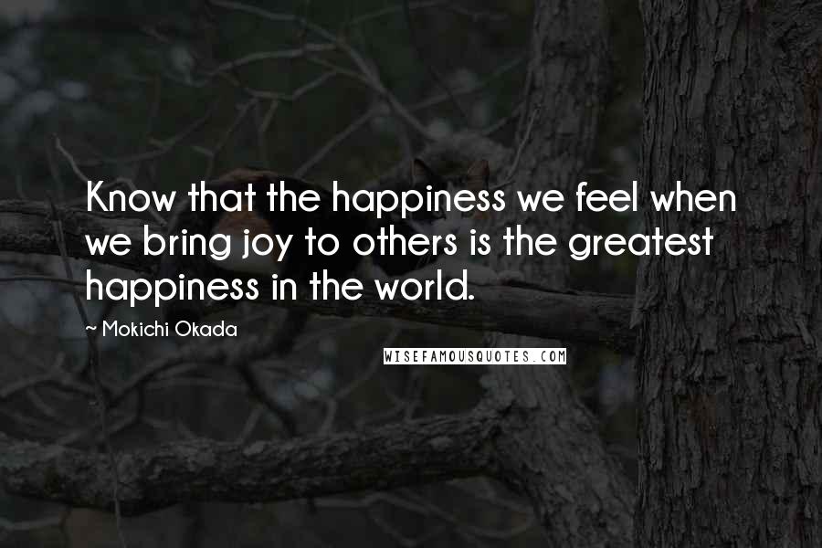 Mokichi Okada Quotes: Know that the happiness we feel when we bring joy to others is the greatest happiness in the world.