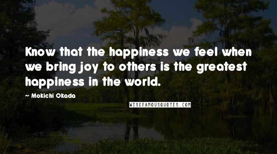 Mokichi Okada Quotes: Know that the happiness we feel when we bring joy to others is the greatest happiness in the world.