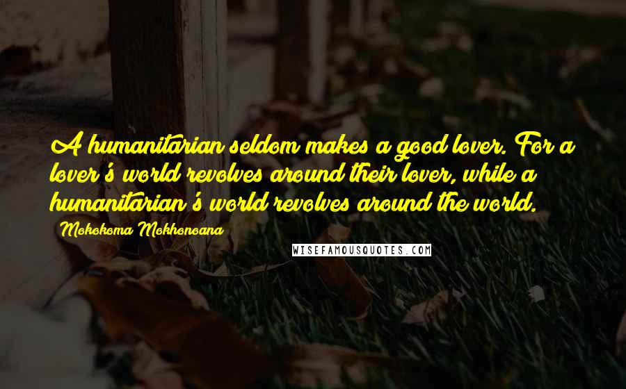 Mokokoma Mokhonoana Quotes: A humanitarian seldom makes a good lover. For a lover's world revolves around their lover, while a humanitarian's world revolves around the world.