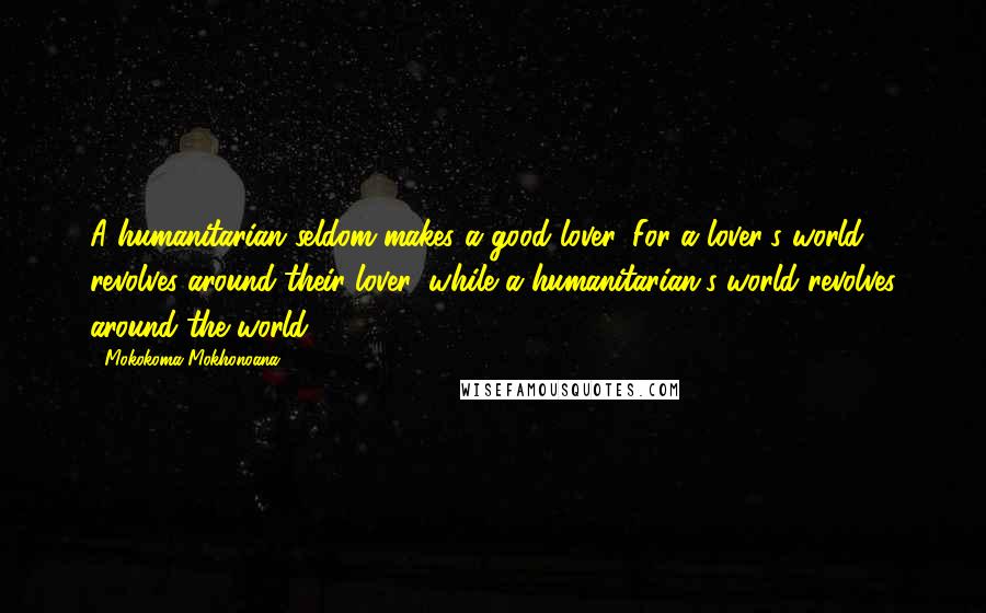 Mokokoma Mokhonoana Quotes: A humanitarian seldom makes a good lover. For a lover's world revolves around their lover, while a humanitarian's world revolves around the world.