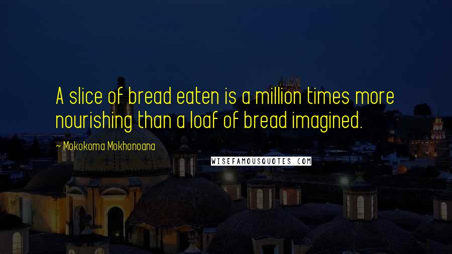 Mokokoma Mokhonoana Quotes: A slice of bread eaten is a million times more nourishing than a loaf of bread imagined.