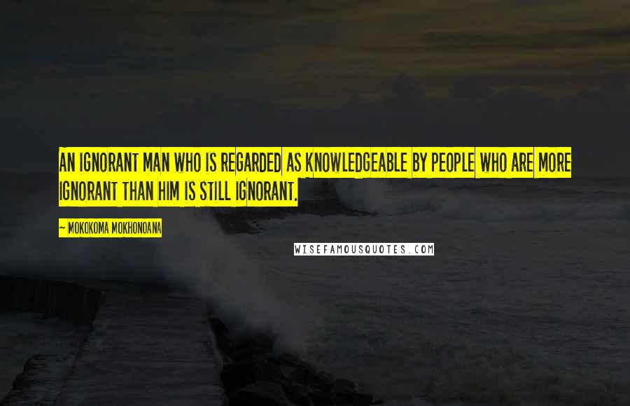 Mokokoma Mokhonoana Quotes: An ignorant man who is regarded as knowledgeable by people who are more ignorant than him is still ignorant.