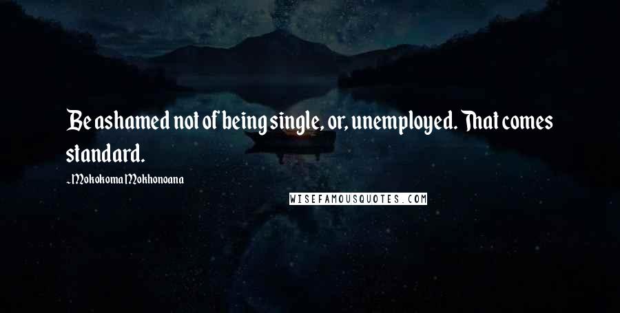 Mokokoma Mokhonoana Quotes: Be ashamed not of being single, or, unemployed. That comes standard.