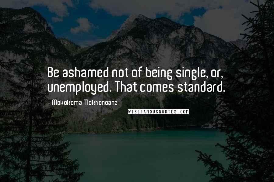 Mokokoma Mokhonoana Quotes: Be ashamed not of being single, or, unemployed. That comes standard.