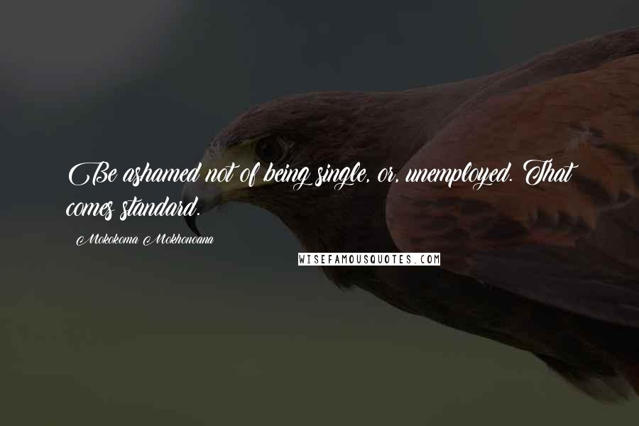 Mokokoma Mokhonoana Quotes: Be ashamed not of being single, or, unemployed. That comes standard.