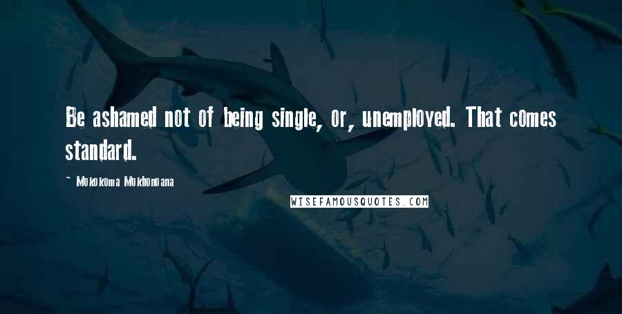 Mokokoma Mokhonoana Quotes: Be ashamed not of being single, or, unemployed. That comes standard.
