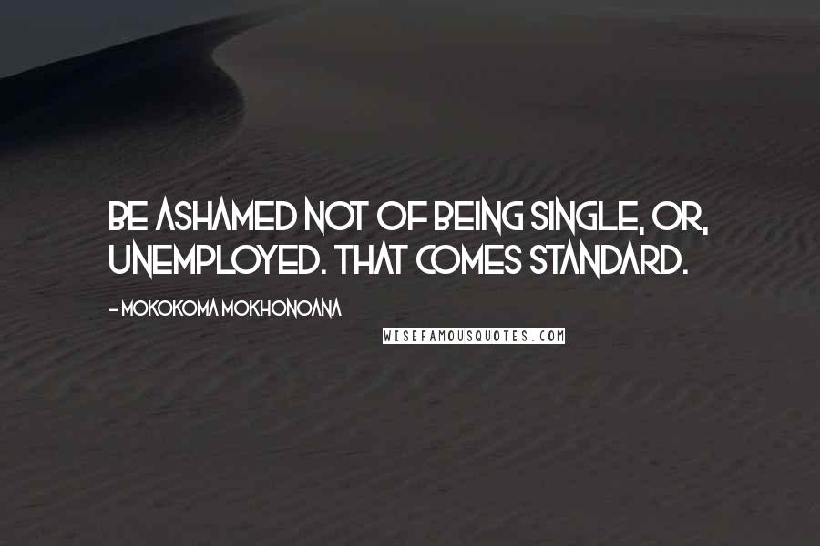 Mokokoma Mokhonoana Quotes: Be ashamed not of being single, or, unemployed. That comes standard.