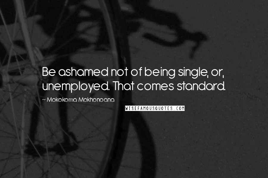 Mokokoma Mokhonoana Quotes: Be ashamed not of being single, or, unemployed. That comes standard.