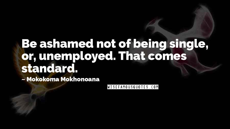 Mokokoma Mokhonoana Quotes: Be ashamed not of being single, or, unemployed. That comes standard.