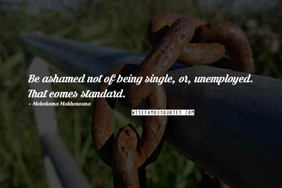 Mokokoma Mokhonoana Quotes: Be ashamed not of being single, or, unemployed. That comes standard.
