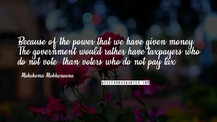 Mokokoma Mokhonoana Quotes: Because of the power that we have given money: The government would rather have taxpayers who do not vote, than voters who do not pay tax.