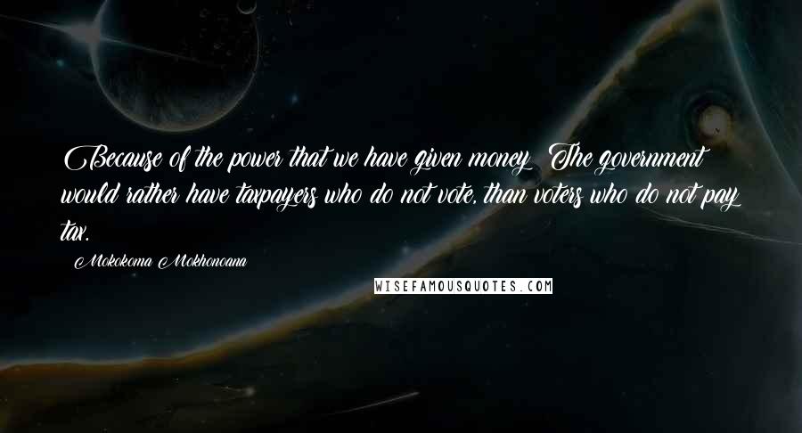 Mokokoma Mokhonoana Quotes: Because of the power that we have given money: The government would rather have taxpayers who do not vote, than voters who do not pay tax.