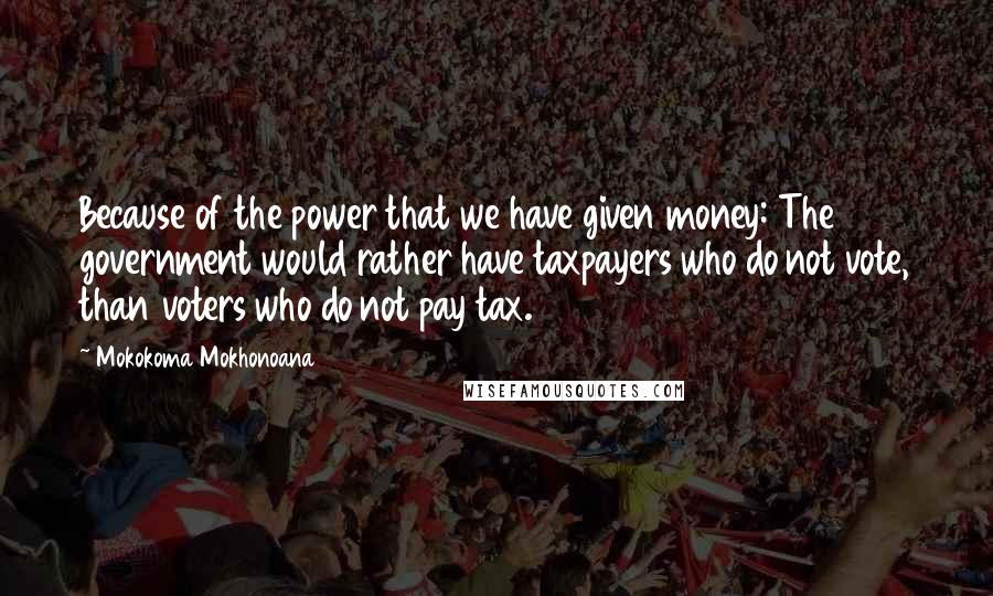 Mokokoma Mokhonoana Quotes: Because of the power that we have given money: The government would rather have taxpayers who do not vote, than voters who do not pay tax.