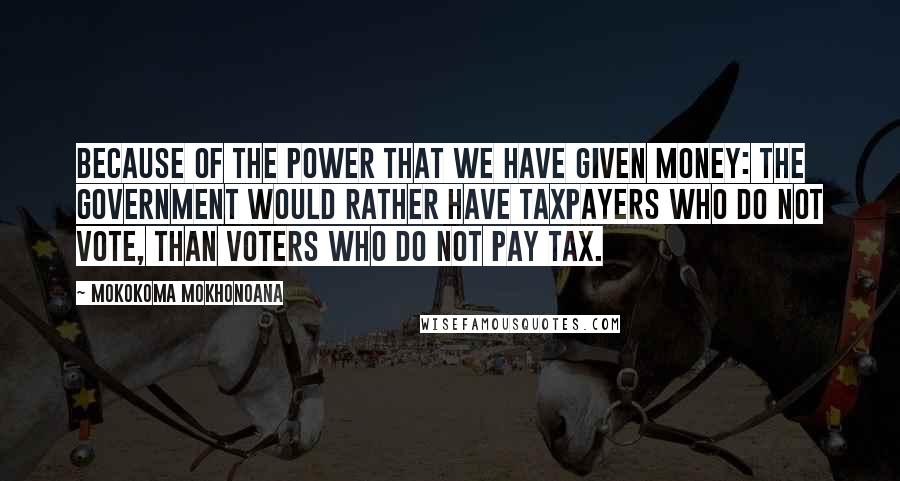 Mokokoma Mokhonoana Quotes: Because of the power that we have given money: The government would rather have taxpayers who do not vote, than voters who do not pay tax.