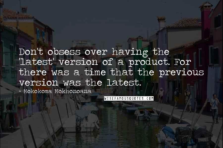 Mokokoma Mokhonoana Quotes: Don't obsess over having the 'latest' version of a product. For there was a time that the previous version was the latest.