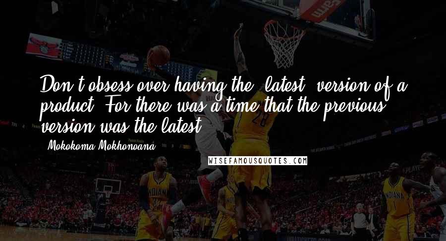 Mokokoma Mokhonoana Quotes: Don't obsess over having the 'latest' version of a product. For there was a time that the previous version was the latest.