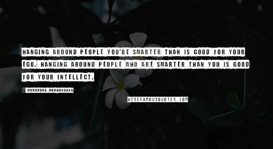 Mokokoma Mokhonoana Quotes: Hanging around people you're smarter than is good for your ego. Hanging around people who are smarter than you is good for your intellect.